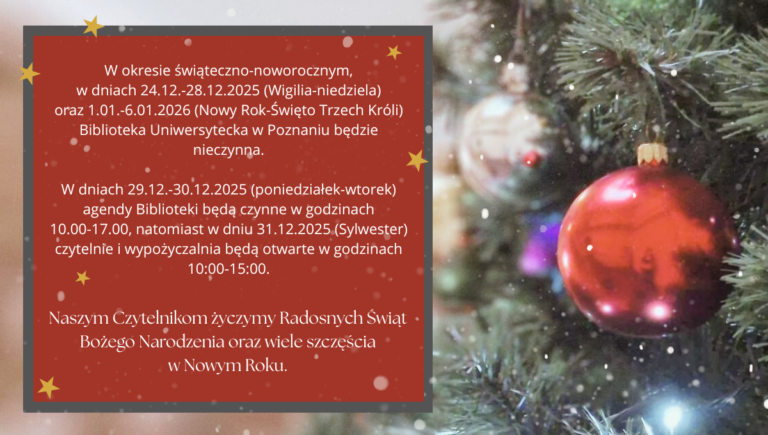W okresie świąteczno-noworocznym, w dniach 24.12.-28.12.2025 (Wigilia-niedziela) oraz 1.01.-6.01.2026 (Nowy Rok-Święto Trzech Króli) Biblioteka Uniwersytecka w Poznaniu będzie nieczynna.